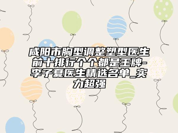 咸阳市胸型调整塑型医生前十排行个个都是王牌-李子夏医生精选名单_实力超强