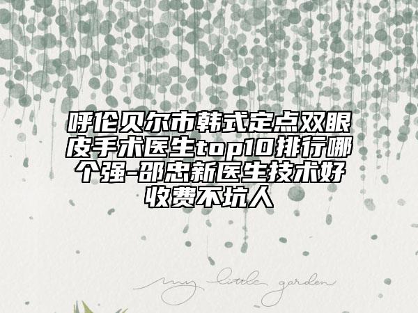 呼伦贝尔市韩式定点双眼皮手术医生top10排行哪个强-邵忠新医生技术好收费不坑人