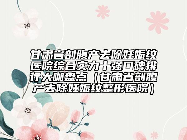 甘肃省剖腹产去除妊娠纹医院综合实力十强口碑排行大咖盘点（甘肃省剖腹产去除妊娠纹整形医院）