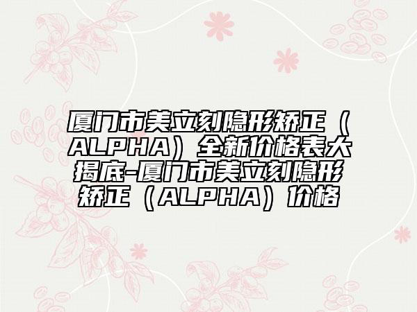 厦门市美立刻隐形矫正（ALPHA）全新价格表大揭底-厦门市美立刻隐形矫正（ALPHA）价格