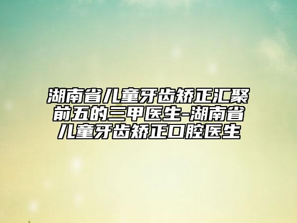 湖南省儿童牙齿矫正汇聚前五的三甲医生-湖南省儿童牙齿矫正口腔医生