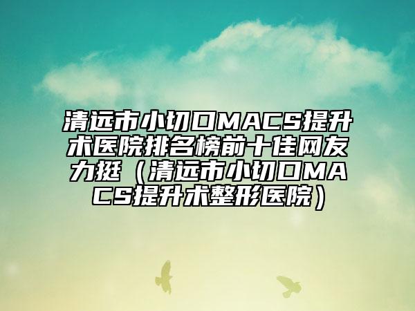 清远市小切口MACS提升术医院排名榜前十佳网友力挺（清远市小切口MACS提升术整形医院）