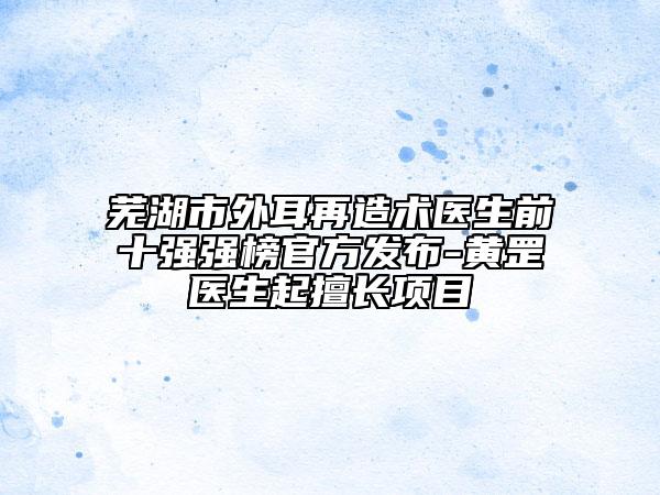 芜湖市外耳再造术医生前十强强榜官方发布-黄罡医生起擅长项目