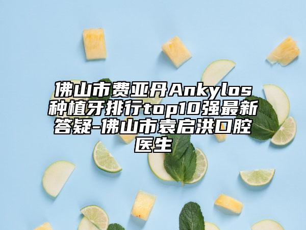 佛山市费亚丹Ankylos种植牙排行top10强最新答疑-佛山市袁启洪口腔医生