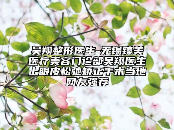 吴翔整形医生-无锡臻美医疗美容门诊部吴翔医生上眼皮松弛矫正手术当地网友强荐