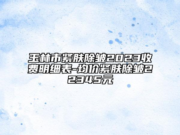 玉林市紧肤除皱2023收费明细表-均价紧肤除皱22345元