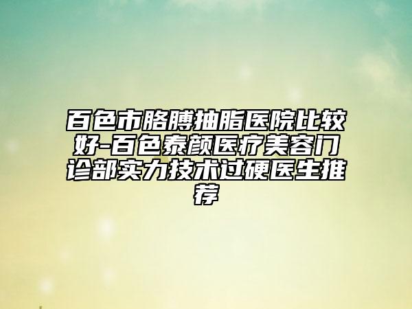 百色市胳膊抽脂医院比较好-百色泰颜医疗美容门诊部实力技术过硬医生推荐