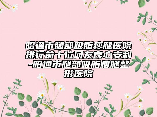 昭通市腿部吸脂瘦腿医院排行前十位网友良心安利-昭通市腿部吸脂瘦腿整形医院