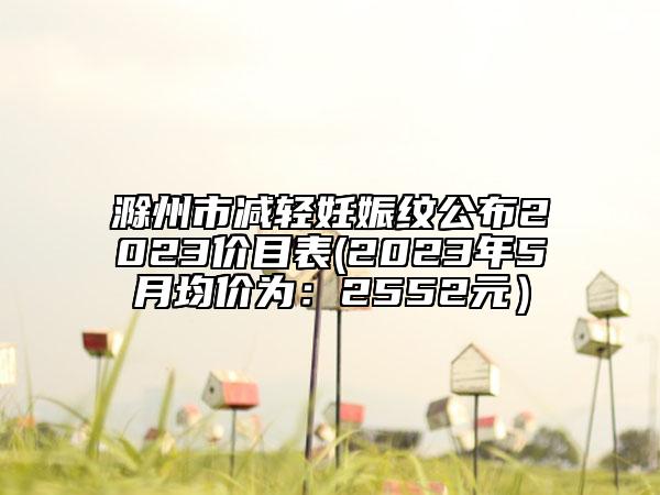 滁州市减轻妊娠纹公布2023价目表(2023年5月均价为：2552元）