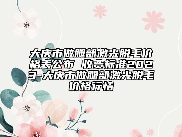 大庆市做腿部激光脱毛价格表公布 收费标准2023-大庆市做腿部激光脱毛价格行情