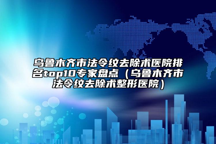 乌鲁木齐市法令纹去除术医院排名top10专家盘点（乌鲁木齐市法令纹去除术整形医院）