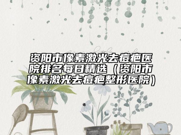 资阳市像素激光去痘疤医院排名每日精选（资阳市像素激光去痘疤整形医院）