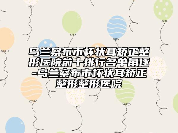 乌兰察布市杯状耳矫正整形医院前十排行名单角逐-乌兰察布市杯状耳矫正整形整形医院