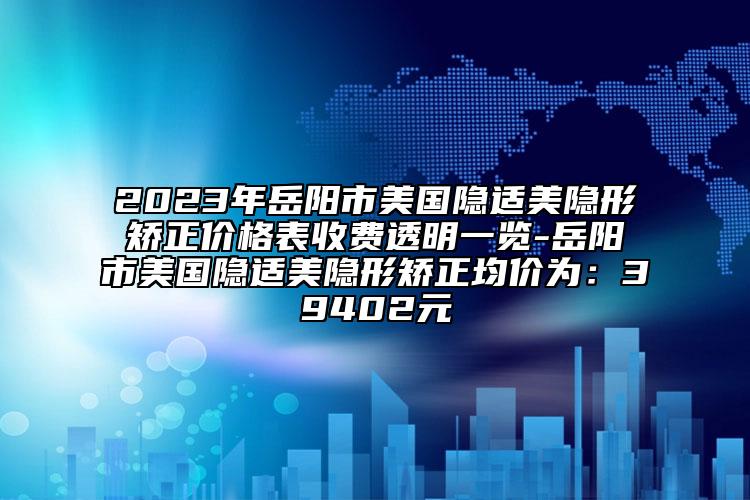 2023年岳阳市美国隐适美隐形矫正价格表收费透明一览-岳阳市美国隐适美隐形矫正均价为：39402元