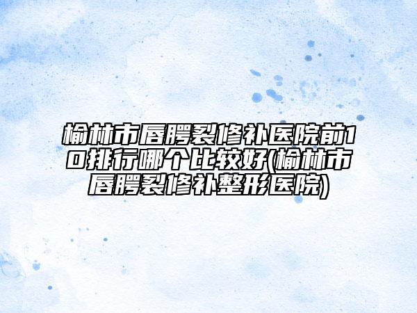 榆林市唇腭裂修补医院前10排行哪个比较好(榆林市唇腭裂修补整形医院)