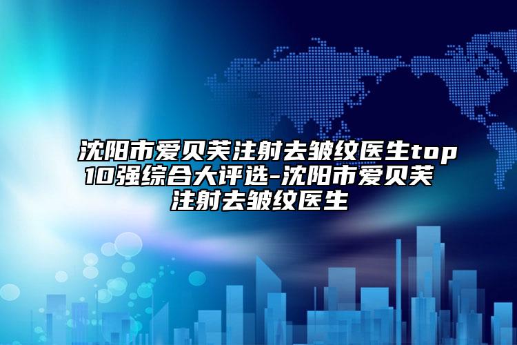 沈阳市爱贝芙注射去皱纹医生top10强综合大评选-沈阳市爱贝芙注射去皱纹医生