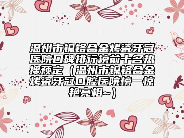 温州市镍铬合金烤瓷牙冠医院口碑排行榜前十名热搜预定（温州市镍铬合金烤瓷牙冠口腔医院榜一惊艳亮相~）