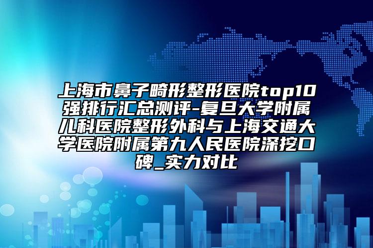 上海市鼻子畸形整形医院top10强排行汇总测评-复旦大学附属儿科医院整形外科与上海交通大学医院附属第九人民医院深挖口碑_实力对比