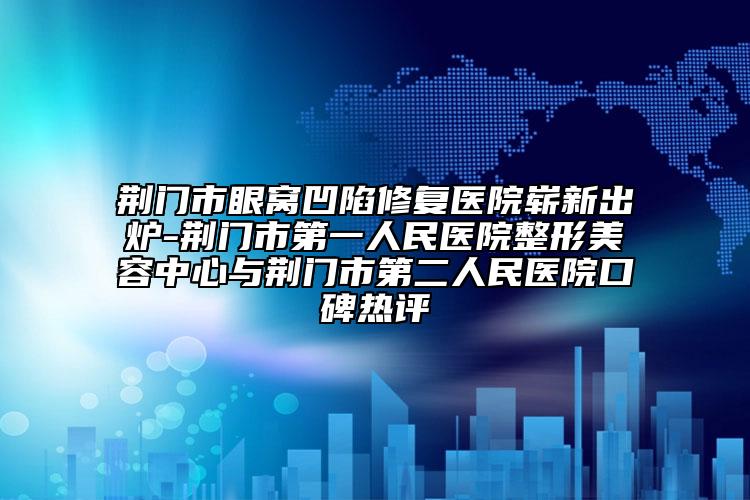 荆门市眼窝凹陷修复医院崭新出炉-荆门市第一人民医院整形美容中心与荆门市第二人民医院口碑热评