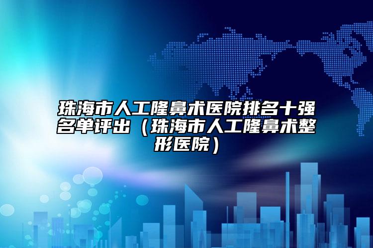 珠海市人工隆鼻术医院排名十强名单评出（珠海市人工隆鼻术整形医院）