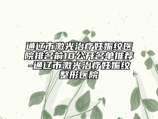通辽市激光治疗妊娠纹医院排名前10公开名单推荐-通辽市激光治疗妊娠纹整形医院