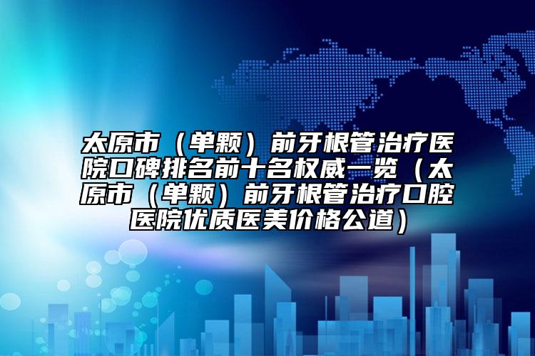 太原市（单颗）前牙根管治疗医院口碑排名前十名权威一览（太原市（单颗）前牙根管治疗口腔医院优质医美价格公道）