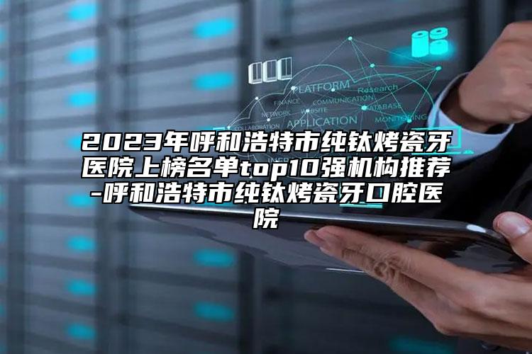 2023年呼和浩特市纯钛烤瓷牙医院上榜名单top10强机构推荐-呼和浩特市纯钛烤瓷牙口腔医院