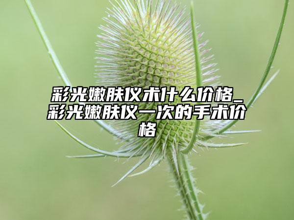 彩光嫩肤仪术什么价格_彩光嫩肤仪一次的手术价格