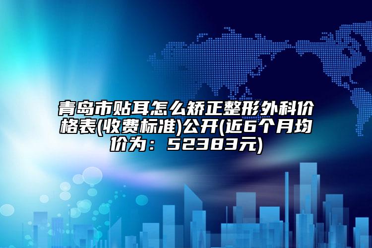 青岛市贴耳怎么矫正整形外科价格表(收费标准)公开(近6个月均价为：52383元)