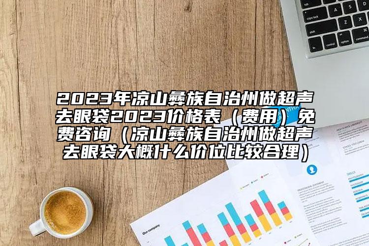 2023年凉山彝族自治州做超声去眼袋2023价格表（费用）免费咨询（凉山彝族自治州做超声去眼袋大概什么价位比较合理）