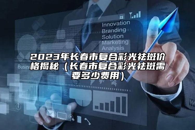 2023年长春市复合彩光祛斑价格揭秘（长春市复合彩光祛斑需要多少费用）