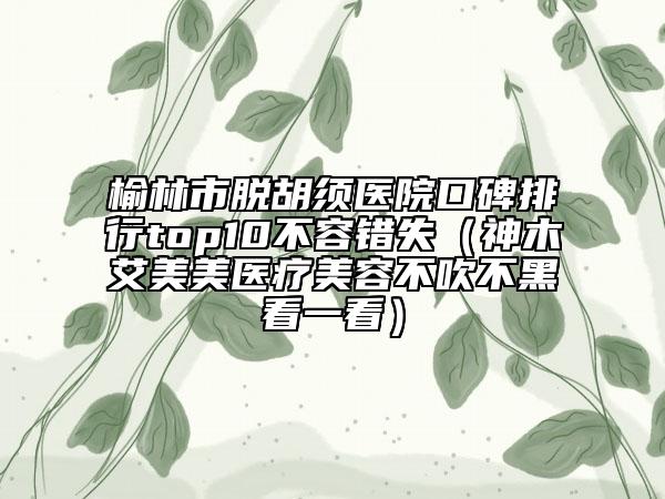 榆林市脱胡须医院口碑排行top10不容错失（神木艾美美医疗美容不吹不黑看一看）