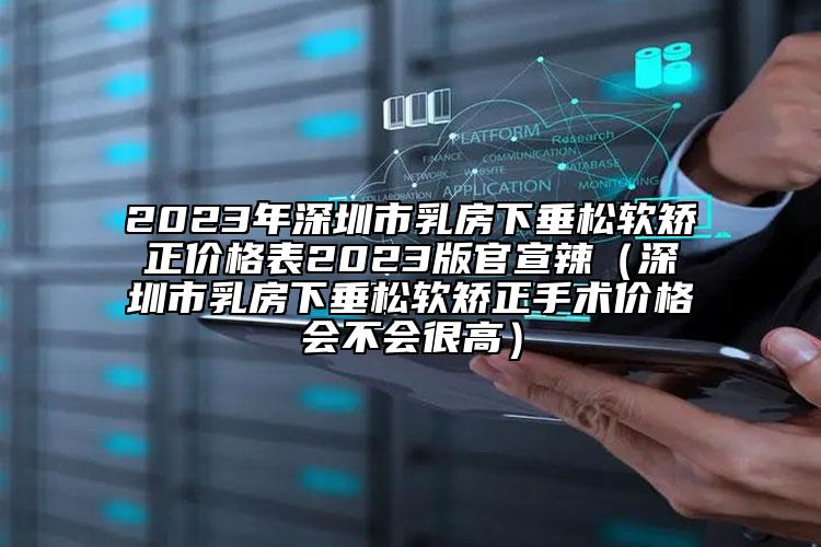 2023年深圳市乳房下垂松软矫正价格表2023版官宣辣（深圳市乳房下垂松软矫正手术价格会不会很高）
