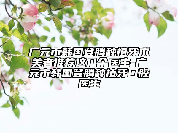 广元市韩国登腾种植牙求美者推荐这几个医生-广元市韩国登腾种植牙口腔医生