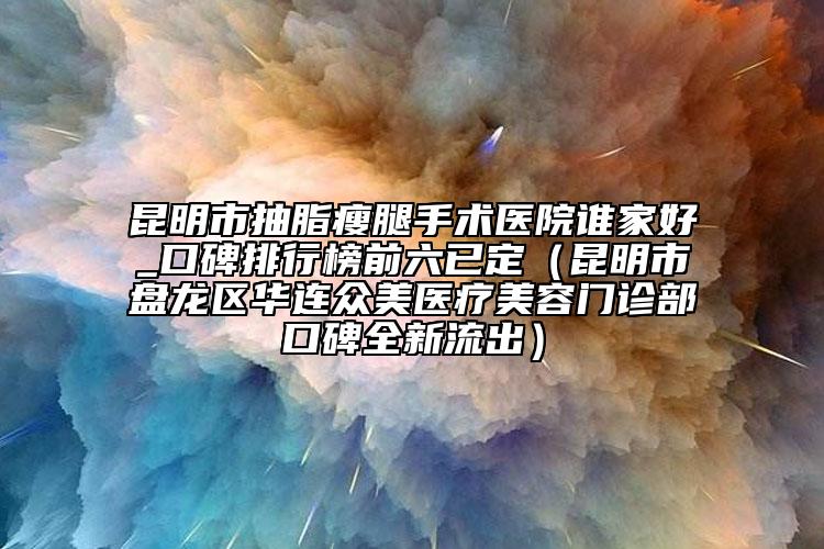 昆明市抽脂瘦腿手术医院谁家好_口碑排行榜前六已定（昆明市盘龙区华连众美医疗美容门诊部口碑全新流出）