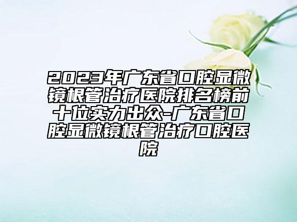 2023年广东省口腔显微镜根管治疗医院排名榜前十位实力出众-广东省口腔显微镜根管治疗口腔医院