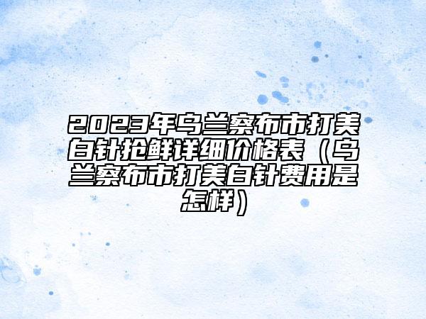2023年乌兰察布市打美白针抢鲜详细价格表（乌兰察布市打美白针费用是怎样）