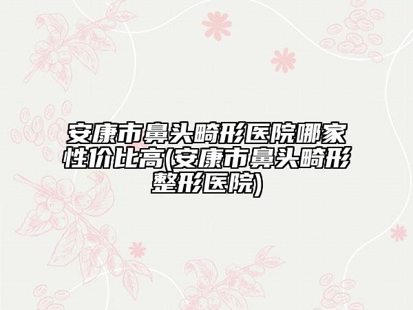 安康市鼻头畸形医院哪家性价比高(安康市鼻头畸形整形医院)