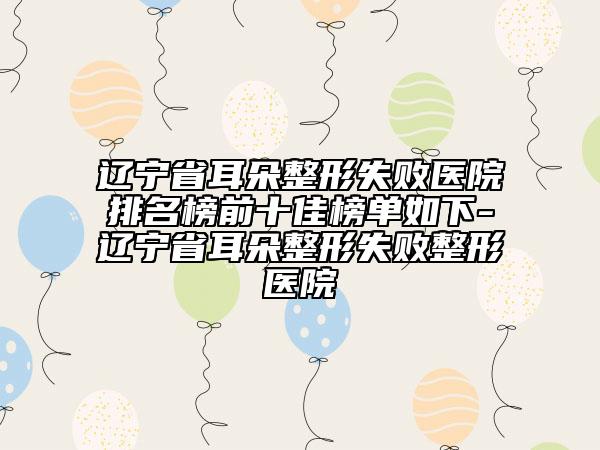 辽宁省耳朵整形失败医院排名榜前十佳榜单如下-辽宁省耳朵整形失败整形医院