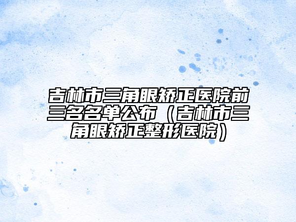 吉林市三角眼矫正医院前三名名单公布（吉林市三角眼矫正整形医院）