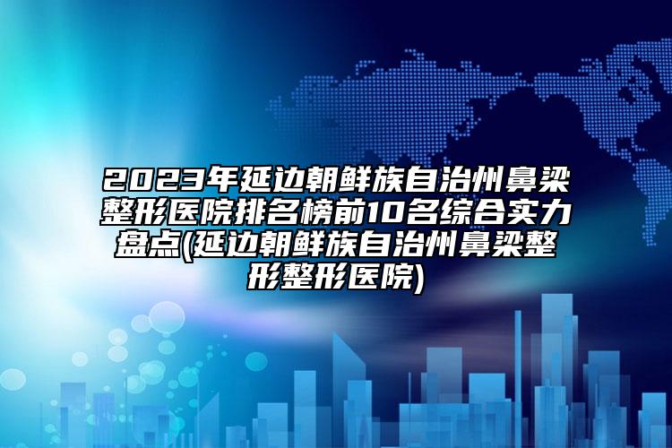 2023年延边朝鲜族自治州鼻梁整形医院排名榜前10名综合实力盘点(延边朝鲜族自治州鼻梁整形整形医院)