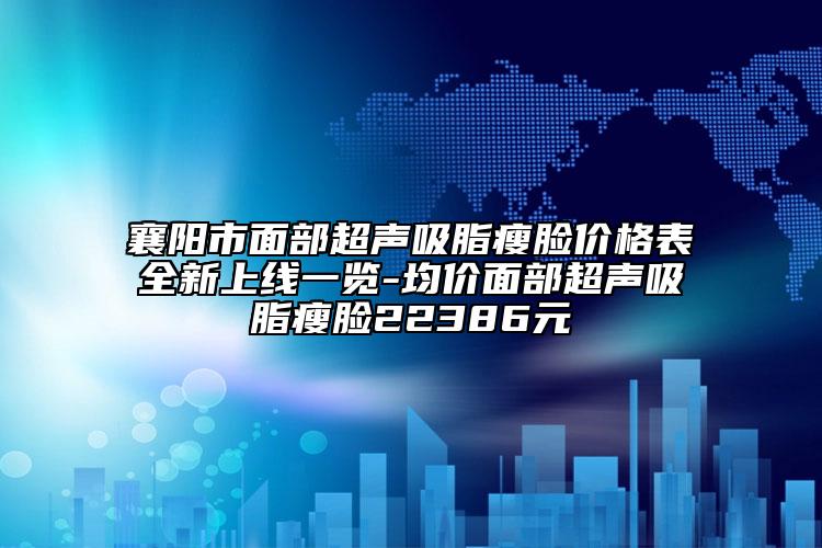 襄阳市面部超声吸脂瘦脸价格表全新上线一览-均价面部超声吸脂瘦脸22386元