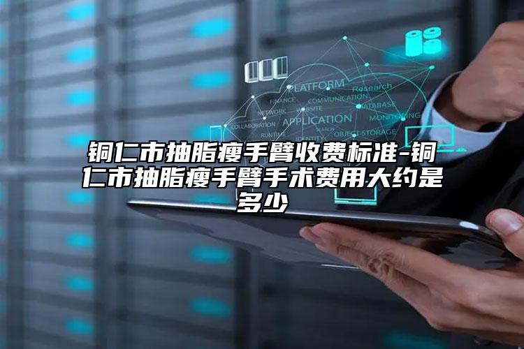 铜仁市抽脂瘦手臂收费标准-铜仁市抽脂瘦手臂手术费用大约是多少