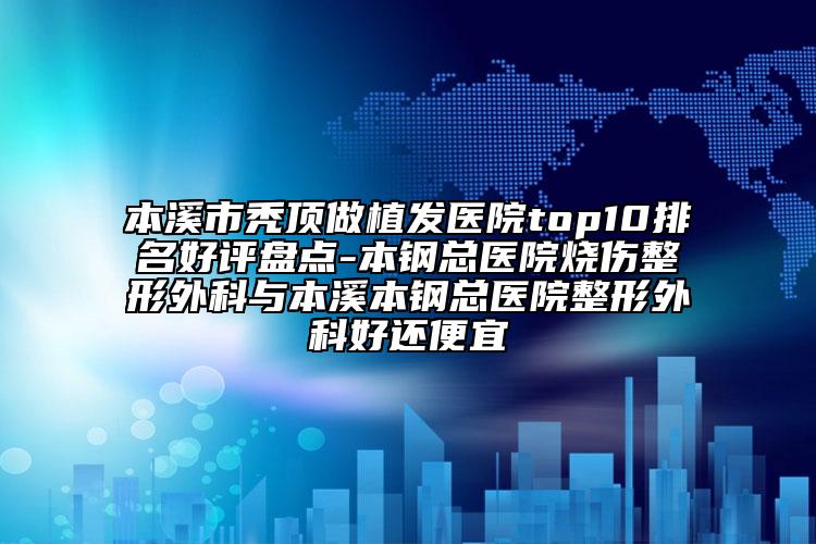 本溪市秃顶做植发医院top10排名好评盘点-本钢总医院烧伤整形外科与本溪本钢总医院整形外科好还便宜