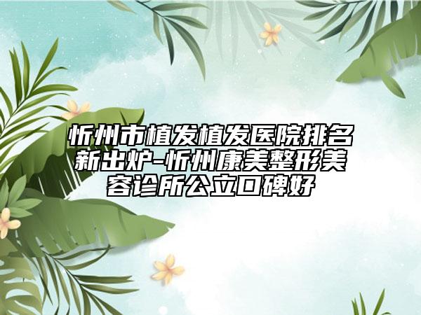 忻州市植发植发医院排名新出炉-忻州康美整形美容诊所公立口碑好