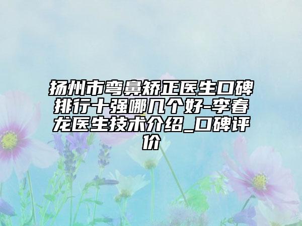 扬州市弯鼻矫正医生口碑排行十强哪几个好-李春龙医生技术介绍_口碑评价