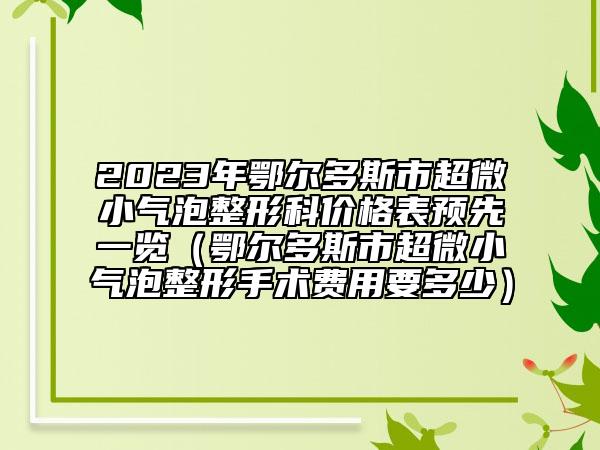 2023年鄂尔多斯市超微小气泡整形科价格表预先一览（鄂尔多斯市超微小气泡整形手术费用要多少）