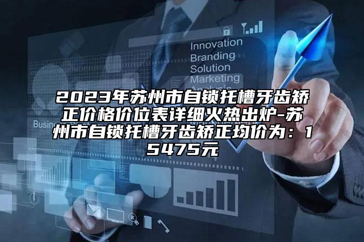 2023年苏州市自锁托槽牙齿矫正价格价位表详细火热出炉-苏州市自锁托槽牙齿矫正均价为：15475元