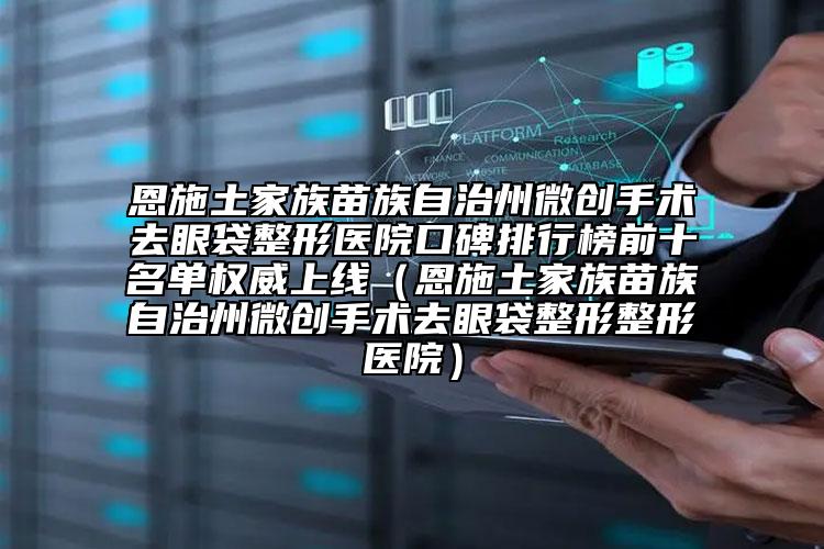 恩施土家族苗族自治州微创手术去眼袋整形医院口碑排行榜前十名单权威上线（恩施土家族苗族自治州微创手术去眼袋整形整形医院）