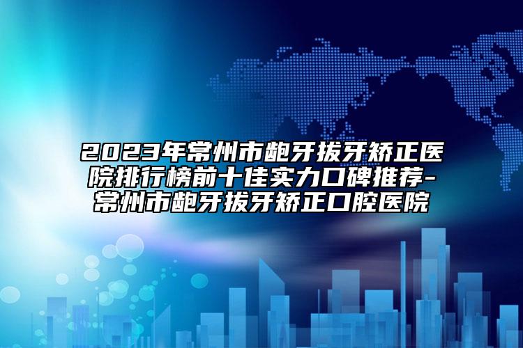 2023年常州市龅牙拔牙矫正医院排行榜前十佳实力口碑推荐-常州市龅牙拔牙矫正口腔医院